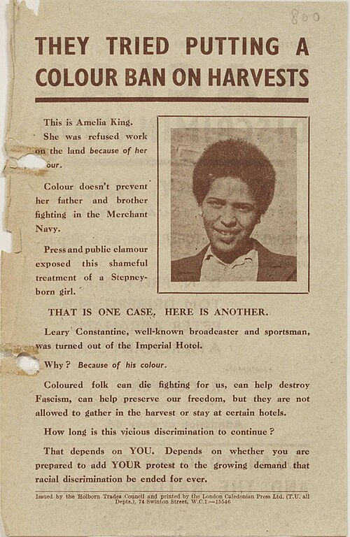 A scan of an old sheet of paper, yellowed with age. In the corner of the page is a portrait of a young Black girl, smiling determinedly at the camera. The text reads: "THEY TRIED PUTTING A COLOUR BAN ON HARVESTS / This is Amelia King. She was refused work on the land because of her colour. / Colour doesn't prevent her father and brother fighting in the Merchant Navy. / Press and public clamour exposed this shameful treatment of a Stepney-born girl. / THAT IS ONE CASE, HERE IS ANOTHER. / Leary Constantine, well-known broadcaster and sportsman, was turned out of the Imperial Hotel. / Why? Because of his colour. / Coloured folk can die fighting for us, can help destroy Fascism, can help preserve our freedom, but they are not allowed to gather in the harvest or stay at certain hotels. / How long is this vicious discrimination to continue? / That depends on YOU. Depends on whether you are prepared to add YOUR protest to the growing demand that racial discrimination be ended for ever."